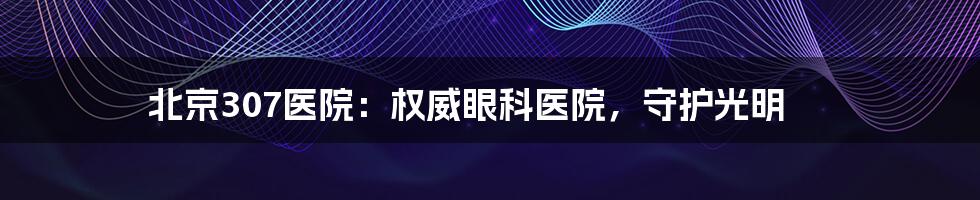 北京307医院:权威眼科医院,守护光明