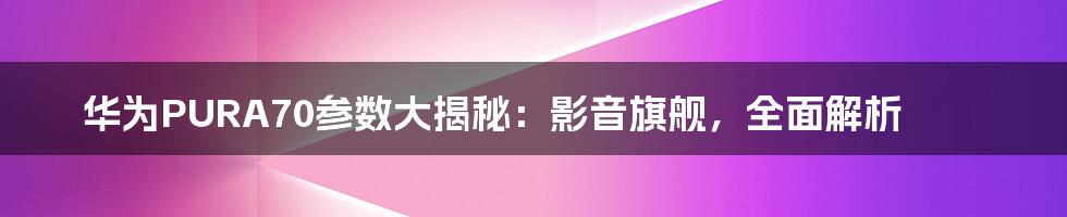华为PURA70参数大揭秘:影音旗舰,全面解析