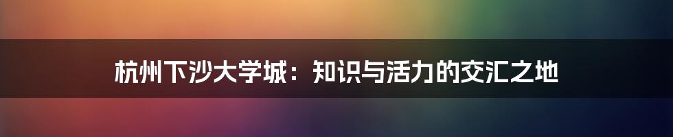 杭州下沙大学城：知识与活力的交汇之地