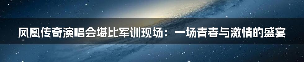 凤凰传奇演唱会堪比军训现场:一场青春与激情的盛宴