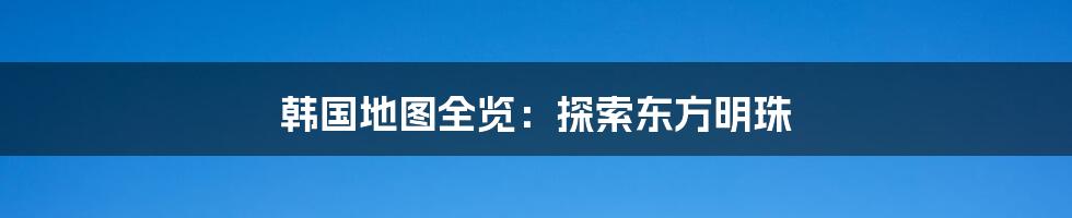 韩国地图全览:探索东方明珠