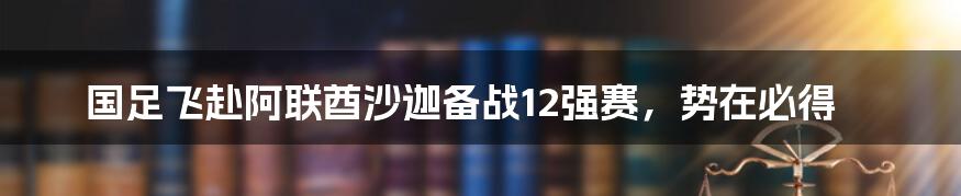 国足飞赴阿联酋沙迦备战12强赛，势在必得