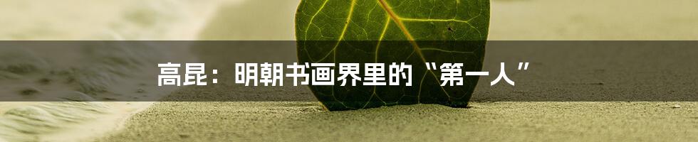 高昆:明朝书画界里的“第一人”