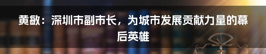 黄敏:深圳市副市长,为城市发展贡献力量的幕后英雄