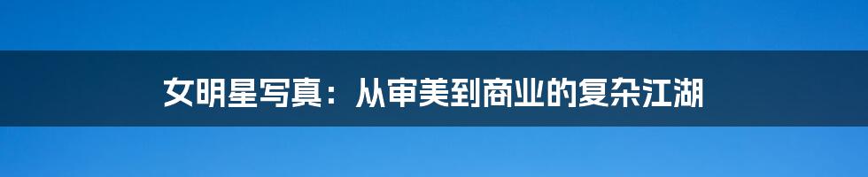 女明星写真:从审美到商业的复杂江湖