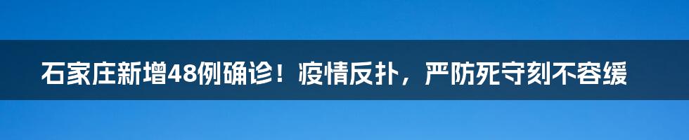 石家庄新增48例确诊!疫情反扑,严防死守刻不容缓