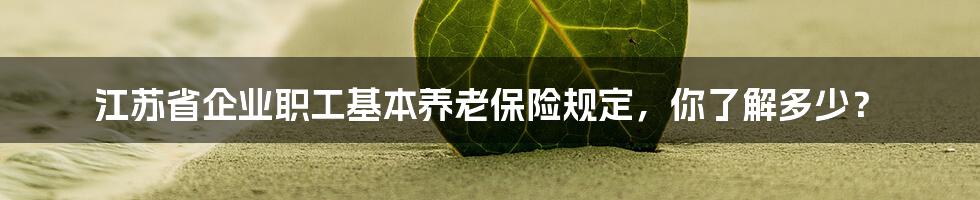江苏省企业职工基本养老保险规定,你了解多少?