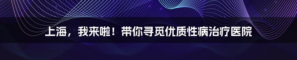 上海,我来啦!带你寻觅优质性病治疗医院