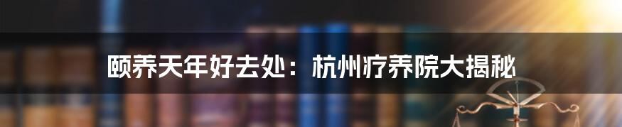 颐养天年好去处:杭州疗养院大揭秘