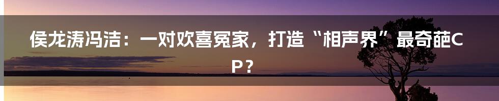 侯龙涛冯洁:一对欢喜冤家,打造“相声界”最奇葩CP?