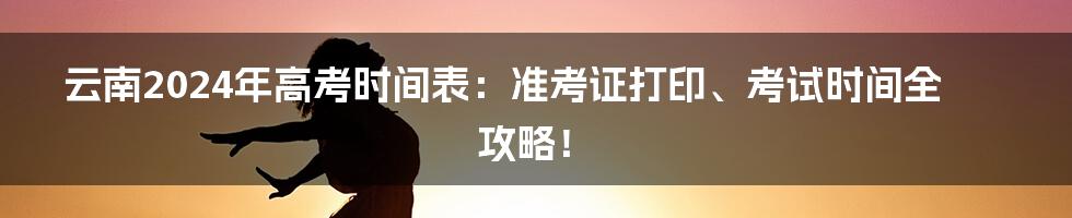 云南2024年高考时间表:准考证打印、考试时间全攻略!