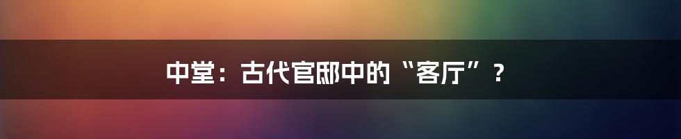 中堂:古代官邸中的“客厅”?