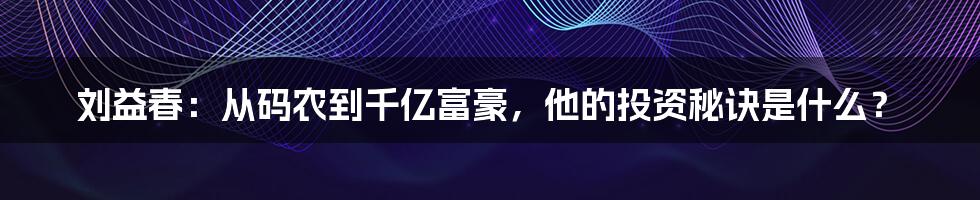 刘益春:从码农到千亿富豪,他的投资秘诀是什么?