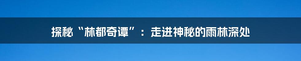 探秘“林都奇谭”：走进神秘的雨林深处