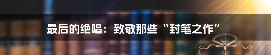 最后的绝唱:致敬那些“封笔之作”