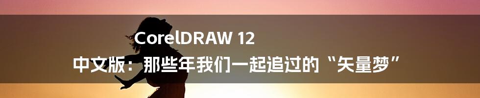 CorelDRAW 12 中文版:那些年我们一起追过的“矢量梦”
