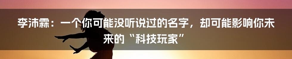 李沛霖:一个你可能没听说过的名字,却可能影响你未来的“科技玩家”
