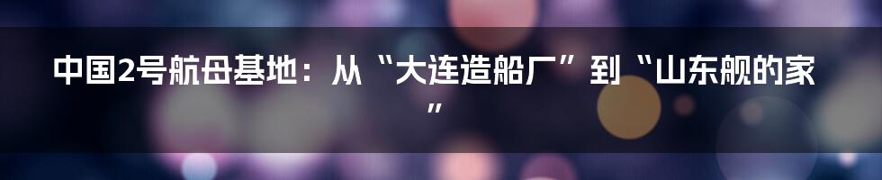 中国2号航母基地:从“大连造船厂”到“山东舰的家”