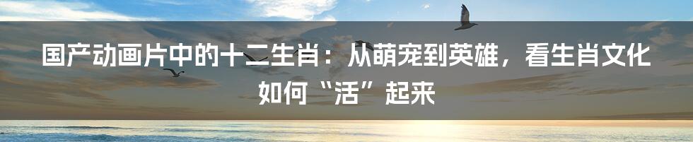 国产动画片中的十二生肖:从萌宠到英雄,看生肖文化如何“活”起来