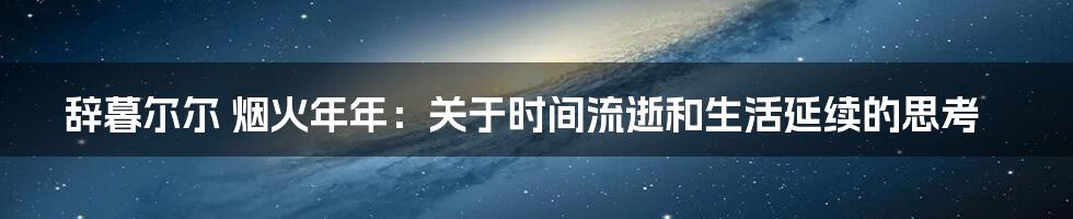 辞暮尔尔 烟火年年:关于时间流逝和生活延续的思考