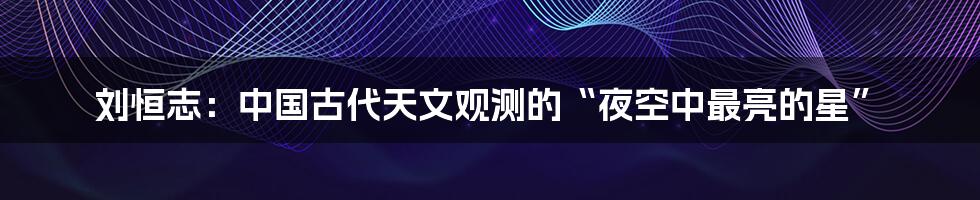 刘恒志：中国古代天文观测的“夜空中最亮的星”