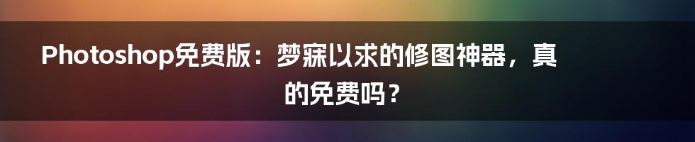 Photoshop免费版:梦寐以求的修图神器,真的免费吗?