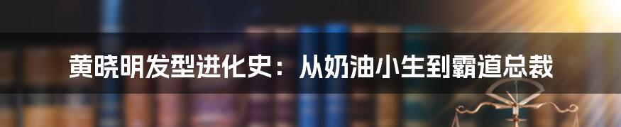 黄晓明发型进化史:从奶油小生到霸道总裁
