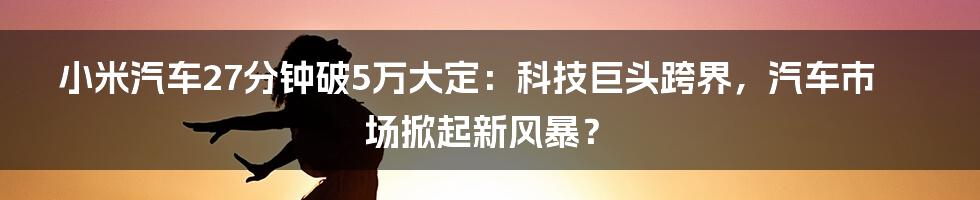 小米汽车27分钟破5万大定:科技巨头跨界,汽车市场掀起新风暴?