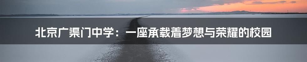 北京广渠门中学:一座承载着梦想与荣耀的校园