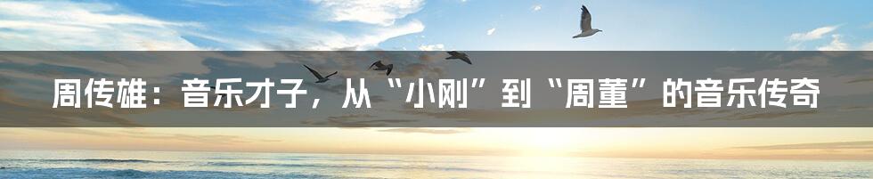 周传雄:音乐才子,从“小刚”到“周董”的音乐传奇