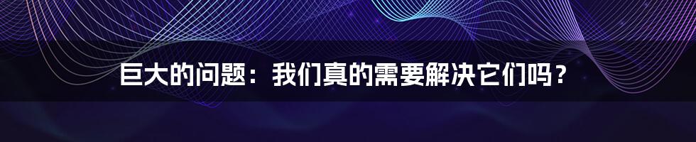 巨大的问题:我们真的需要解决它们吗?