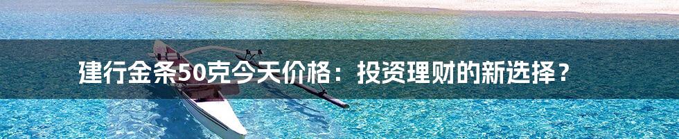 建行金条50克今天价格:投资理财的新选择?