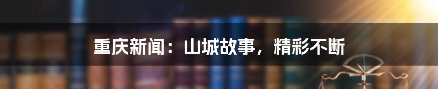 重庆新闻:山城故事,精彩不断