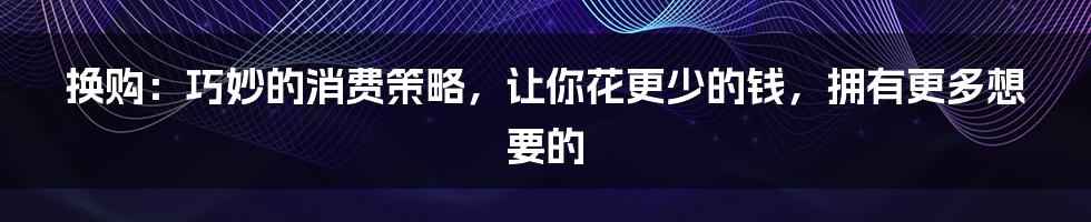 换购：巧妙的消费策略，让你花更少的钱，拥有更多想要的