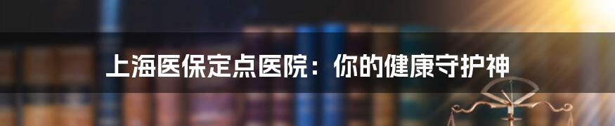 上海医保定点医院:你的健康守护神