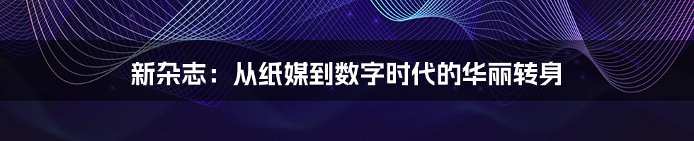 新杂志：从纸媒到数字时代的华丽转身