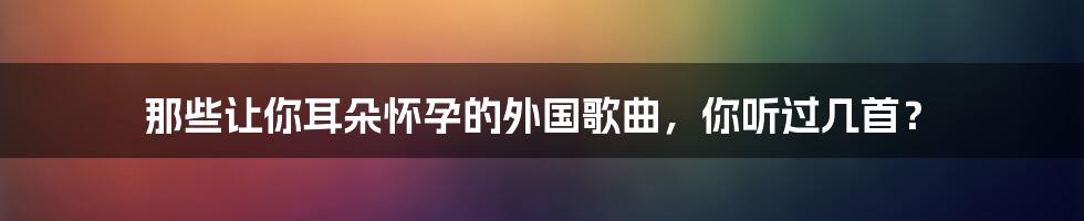 那些让你耳朵怀孕的外国歌曲,你听过几首?