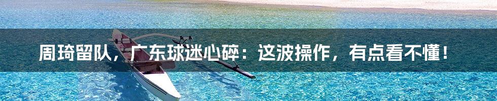 周琦留队,广东球迷心碎:这波操作,有点看不懂!