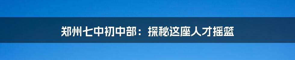郑州七中初中部:探秘这座人才摇篮