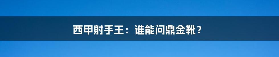 西甲射手王:谁能问鼎金靴?