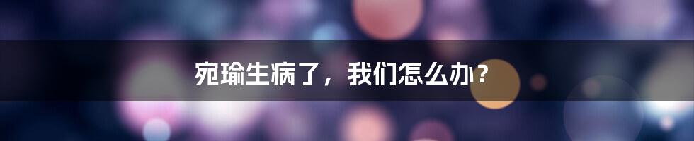宛瑜生病了,我们怎么办?