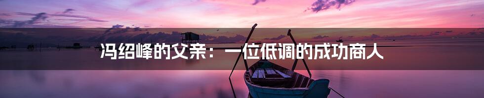 冯绍峰的父亲:一位低调的成功商人