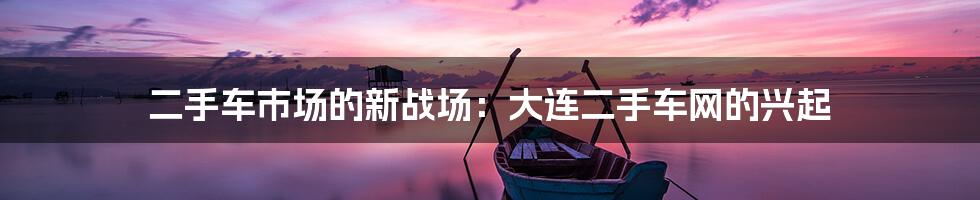 二手车市场的新战场:大连二手车网的兴起