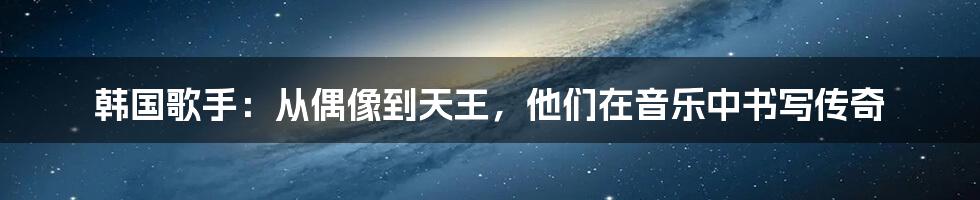韩国歌手:从偶像到天王,他们在音乐中书写传奇