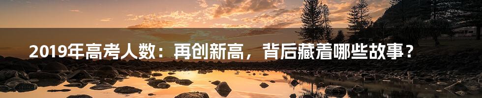 2019年高考人数:再创新高,背后藏着哪些故事?