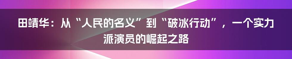 田靖华:从“人民的名义”到“破冰行动”,一个实力派演员的崛起之路