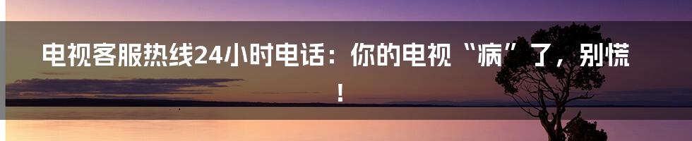 电视客服热线24小时电话:你的电视“病”了,别慌!