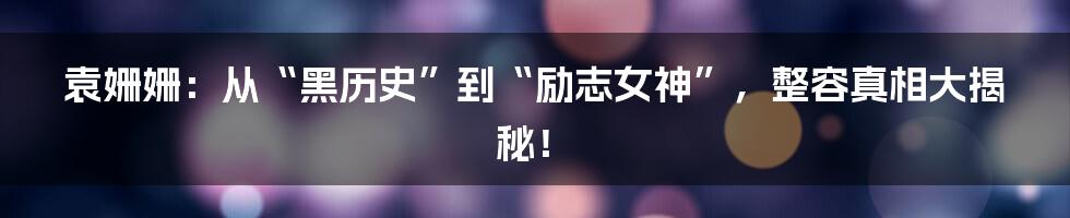 袁姗姗：从“黑历史”到“励志女神”，整容真相大揭秘！