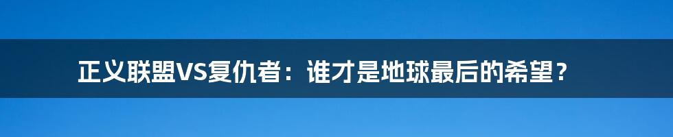 正义联盟VS复仇者:谁才是地球最后的希望?