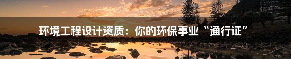 环境工程设计资质：你的环保事业“通行证”
